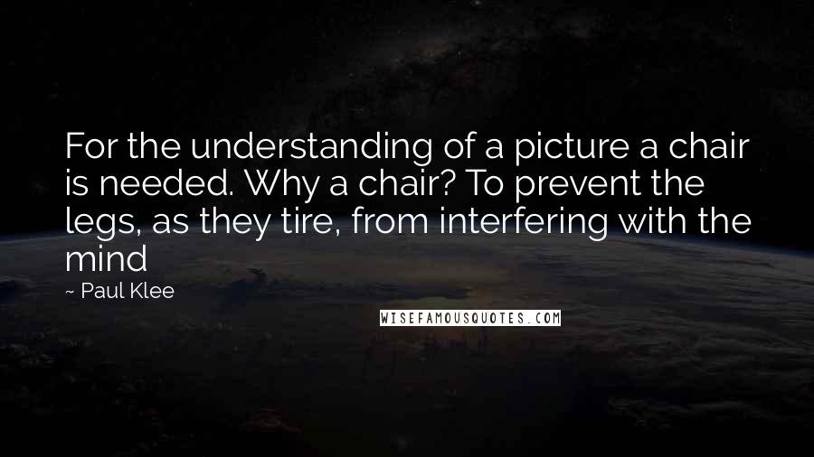 Paul Klee Quotes: For the understanding of a picture a chair is needed. Why a chair? To prevent the legs, as they tire, from interfering with the mind