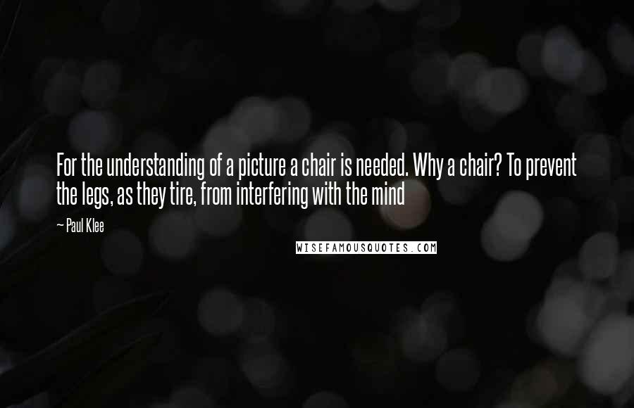 Paul Klee Quotes: For the understanding of a picture a chair is needed. Why a chair? To prevent the legs, as they tire, from interfering with the mind