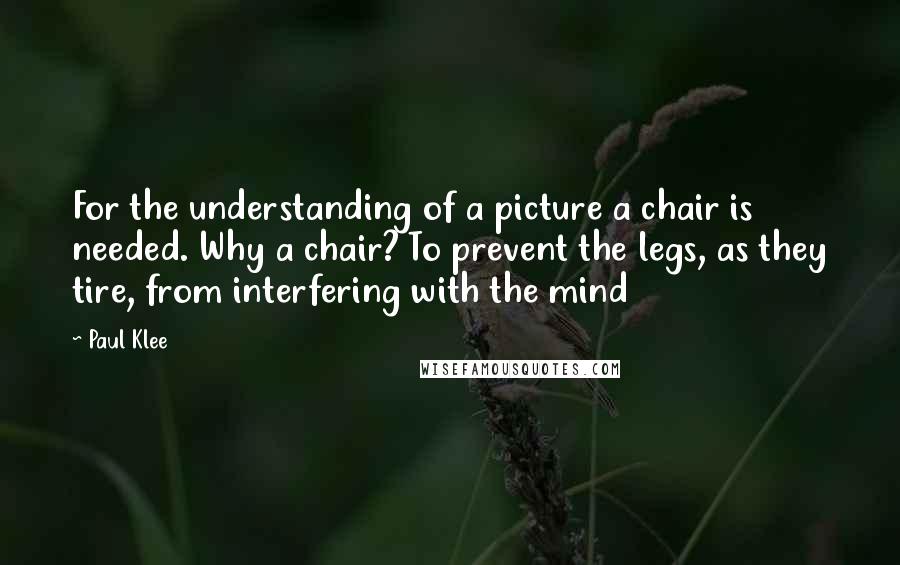 Paul Klee Quotes: For the understanding of a picture a chair is needed. Why a chair? To prevent the legs, as they tire, from interfering with the mind