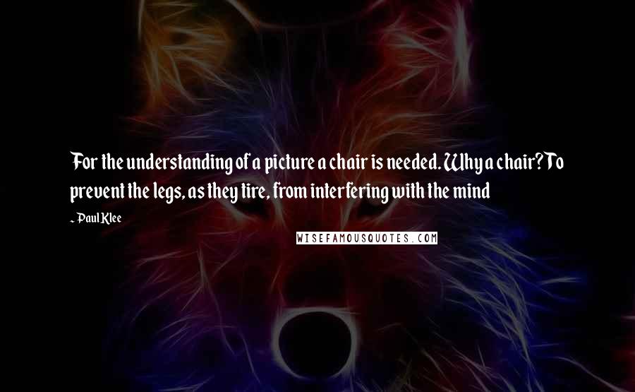 Paul Klee Quotes: For the understanding of a picture a chair is needed. Why a chair? To prevent the legs, as they tire, from interfering with the mind