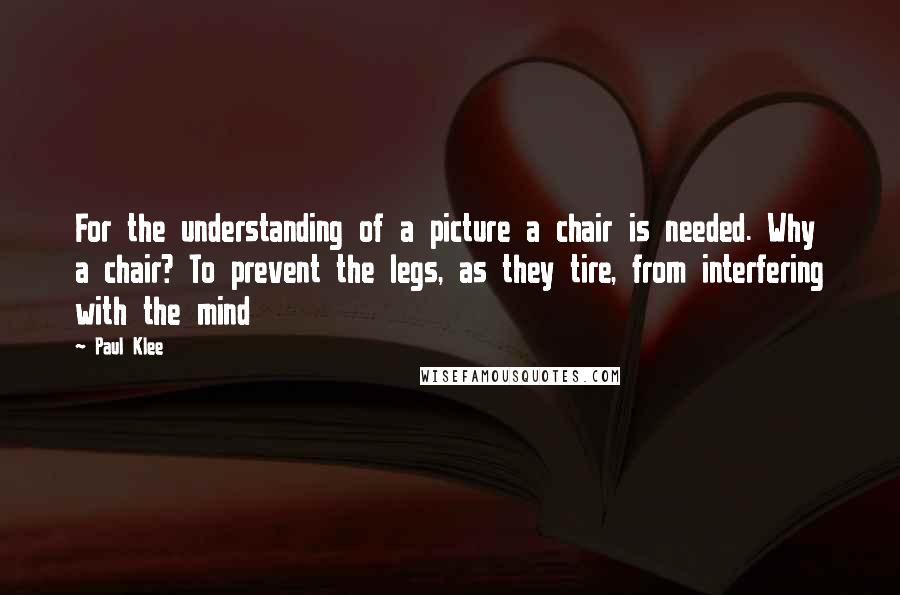 Paul Klee Quotes: For the understanding of a picture a chair is needed. Why a chair? To prevent the legs, as they tire, from interfering with the mind