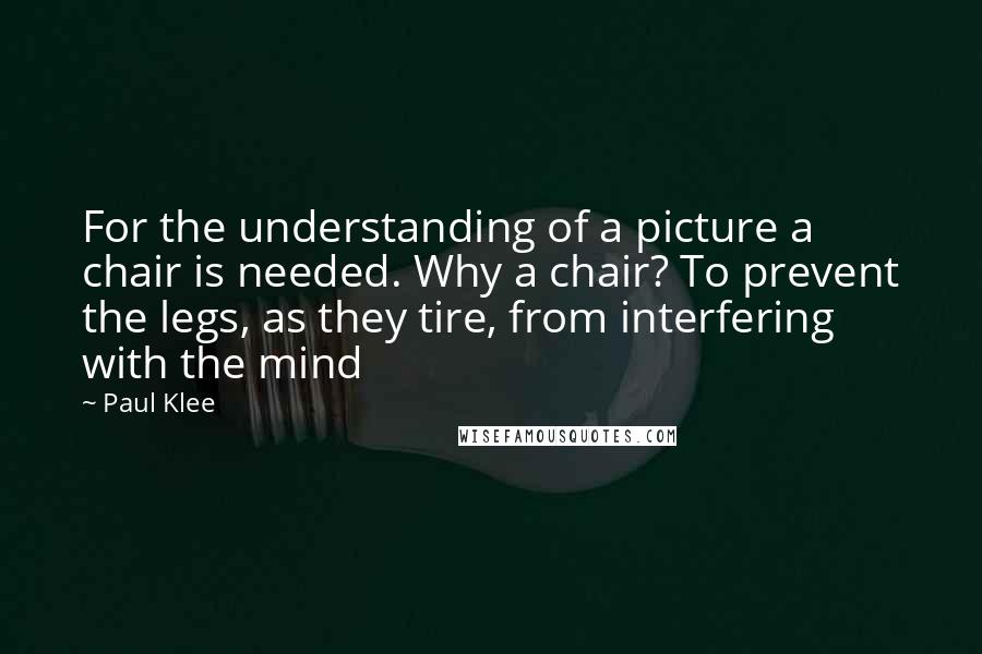 Paul Klee Quotes: For the understanding of a picture a chair is needed. Why a chair? To prevent the legs, as they tire, from interfering with the mind