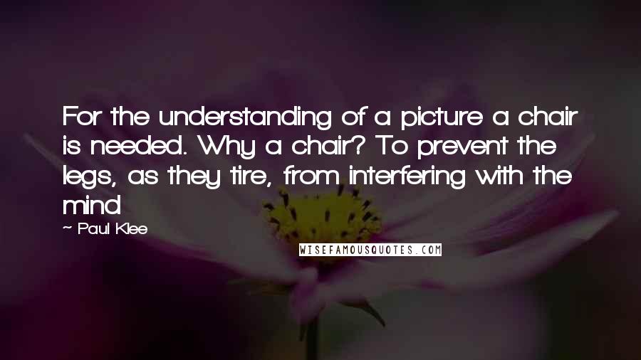 Paul Klee Quotes: For the understanding of a picture a chair is needed. Why a chair? To prevent the legs, as they tire, from interfering with the mind