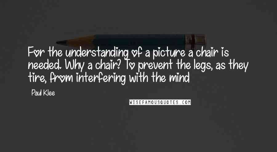 Paul Klee Quotes: For the understanding of a picture a chair is needed. Why a chair? To prevent the legs, as they tire, from interfering with the mind