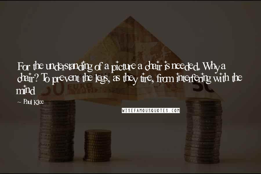 Paul Klee Quotes: For the understanding of a picture a chair is needed. Why a chair? To prevent the legs, as they tire, from interfering with the mind