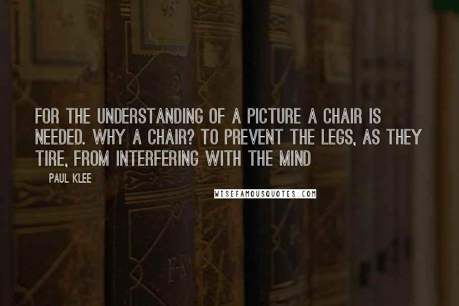 Paul Klee Quotes: For the understanding of a picture a chair is needed. Why a chair? To prevent the legs, as they tire, from interfering with the mind