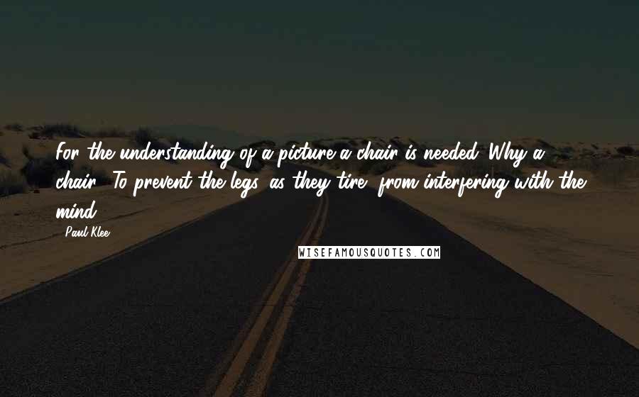 Paul Klee Quotes: For the understanding of a picture a chair is needed. Why a chair? To prevent the legs, as they tire, from interfering with the mind