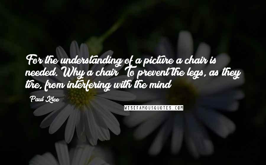 Paul Klee Quotes: For the understanding of a picture a chair is needed. Why a chair? To prevent the legs, as they tire, from interfering with the mind