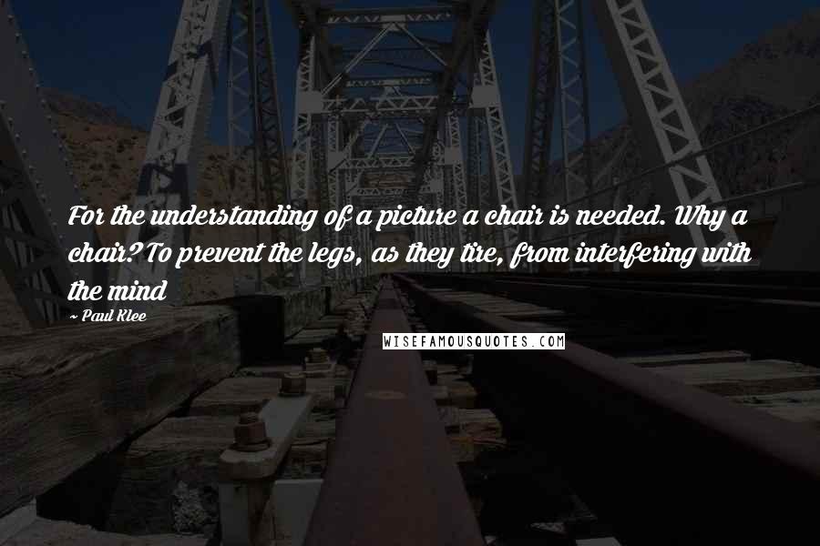 Paul Klee Quotes: For the understanding of a picture a chair is needed. Why a chair? To prevent the legs, as they tire, from interfering with the mind