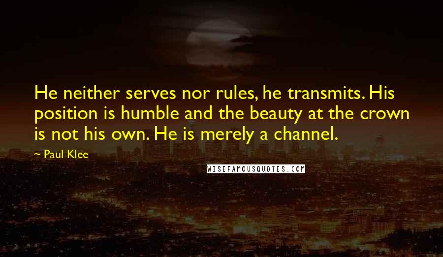 Paul Klee Quotes: He neither serves nor rules, he transmits. His position is humble and the beauty at the crown is not his own. He is merely a channel.