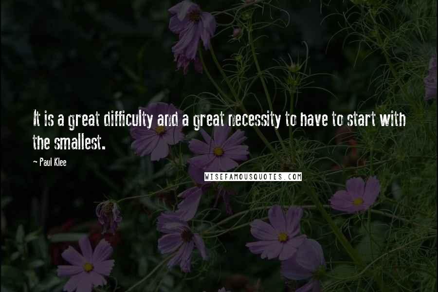 Paul Klee Quotes: It is a great difficulty and a great necessity to have to start with the smallest.