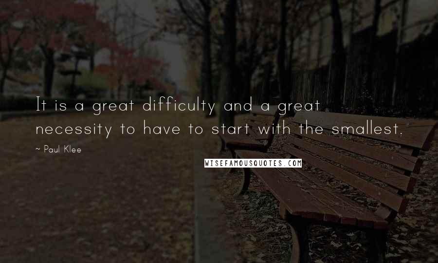 Paul Klee Quotes: It is a great difficulty and a great necessity to have to start with the smallest.