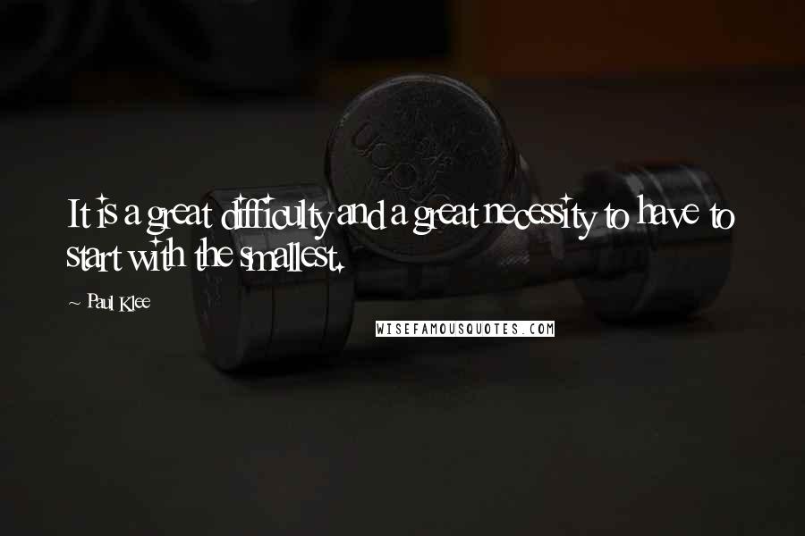 Paul Klee Quotes: It is a great difficulty and a great necessity to have to start with the smallest.