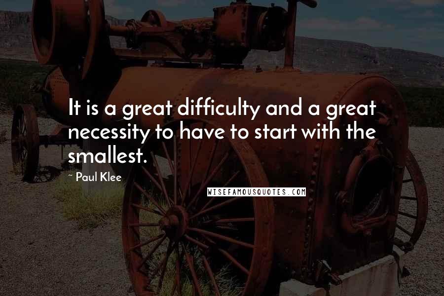 Paul Klee Quotes: It is a great difficulty and a great necessity to have to start with the smallest.