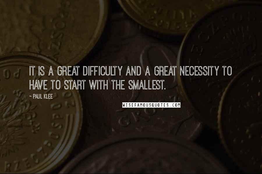 Paul Klee Quotes: It is a great difficulty and a great necessity to have to start with the smallest.
