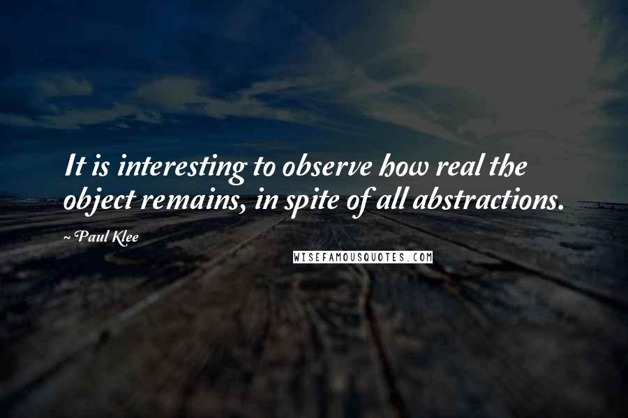 Paul Klee Quotes: It is interesting to observe how real the object remains, in spite of all abstractions.