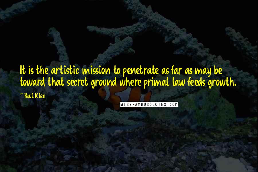 Paul Klee Quotes: It is the artistic mission to penetrate as far as may be toward that secret ground where primal law feeds growth.