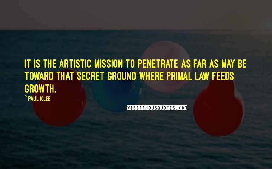 Paul Klee Quotes: It is the artistic mission to penetrate as far as may be toward that secret ground where primal law feeds growth.