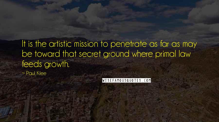 Paul Klee Quotes: It is the artistic mission to penetrate as far as may be toward that secret ground where primal law feeds growth.