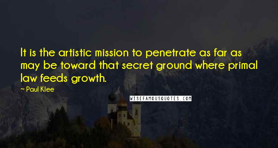 Paul Klee Quotes: It is the artistic mission to penetrate as far as may be toward that secret ground where primal law feeds growth.