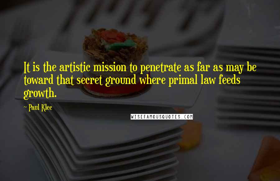 Paul Klee Quotes: It is the artistic mission to penetrate as far as may be toward that secret ground where primal law feeds growth.