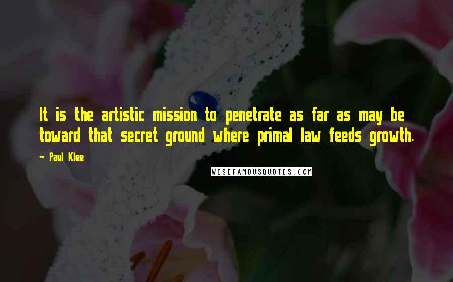 Paul Klee Quotes: It is the artistic mission to penetrate as far as may be toward that secret ground where primal law feeds growth.