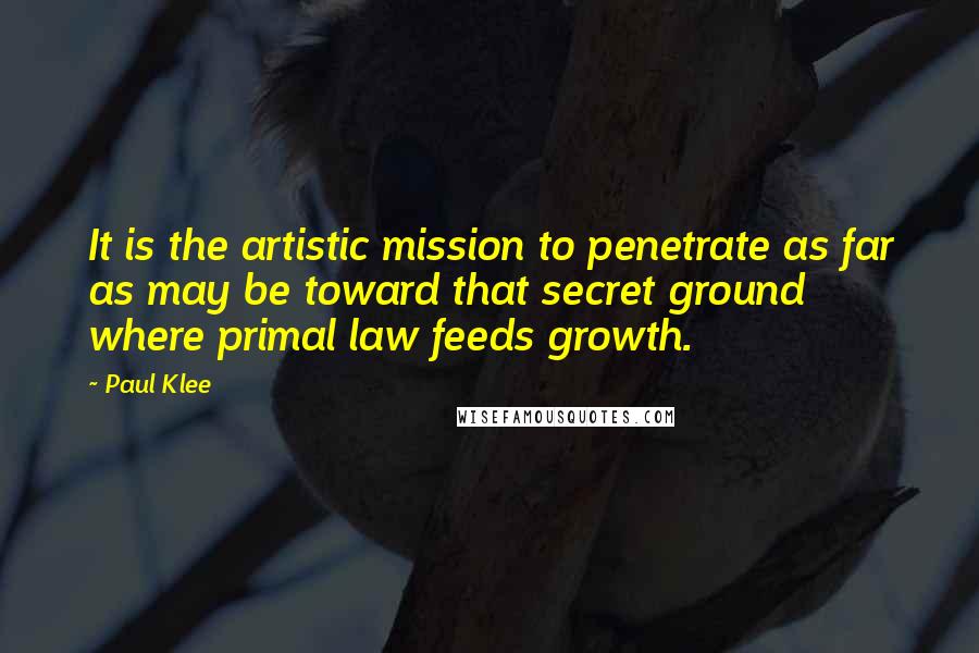 Paul Klee Quotes: It is the artistic mission to penetrate as far as may be toward that secret ground where primal law feeds growth.