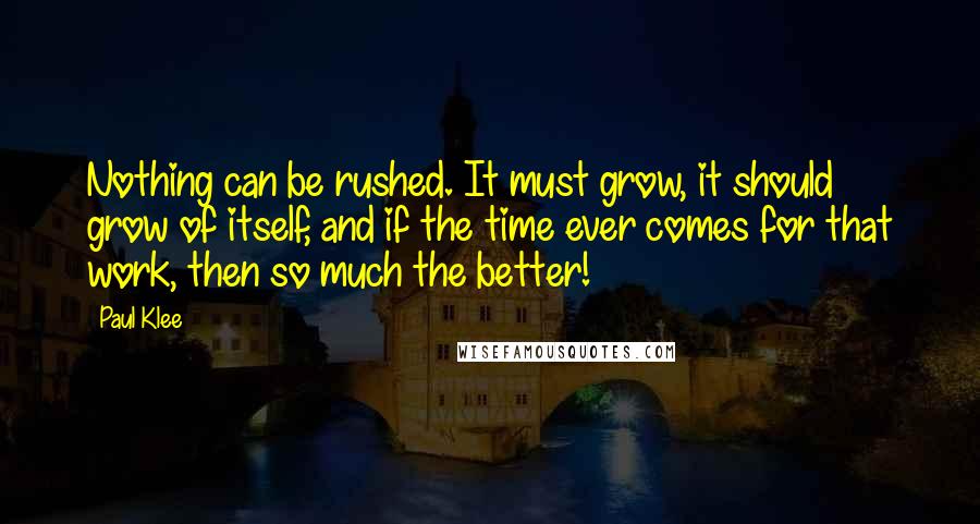 Paul Klee Quotes: Nothing can be rushed. It must grow, it should grow of itself, and if the time ever comes for that work, then so much the better!