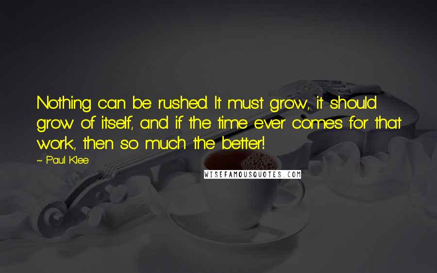 Paul Klee Quotes: Nothing can be rushed. It must grow, it should grow of itself, and if the time ever comes for that work, then so much the better!