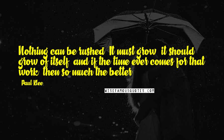 Paul Klee Quotes: Nothing can be rushed. It must grow, it should grow of itself, and if the time ever comes for that work, then so much the better!