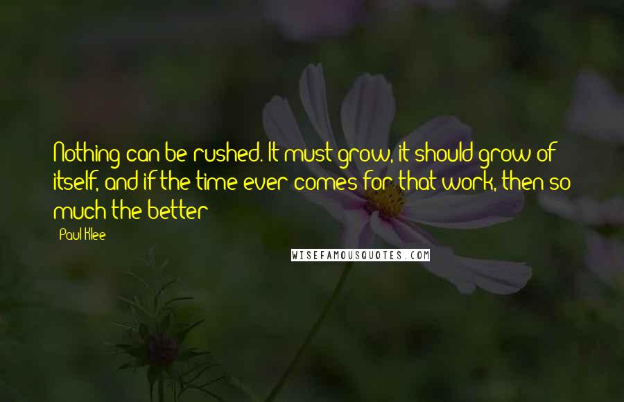 Paul Klee Quotes: Nothing can be rushed. It must grow, it should grow of itself, and if the time ever comes for that work, then so much the better!