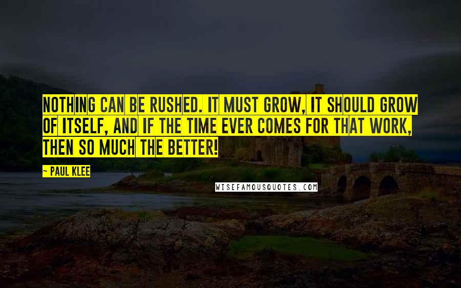 Paul Klee Quotes: Nothing can be rushed. It must grow, it should grow of itself, and if the time ever comes for that work, then so much the better!