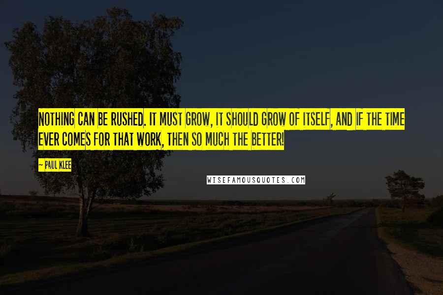 Paul Klee Quotes: Nothing can be rushed. It must grow, it should grow of itself, and if the time ever comes for that work, then so much the better!