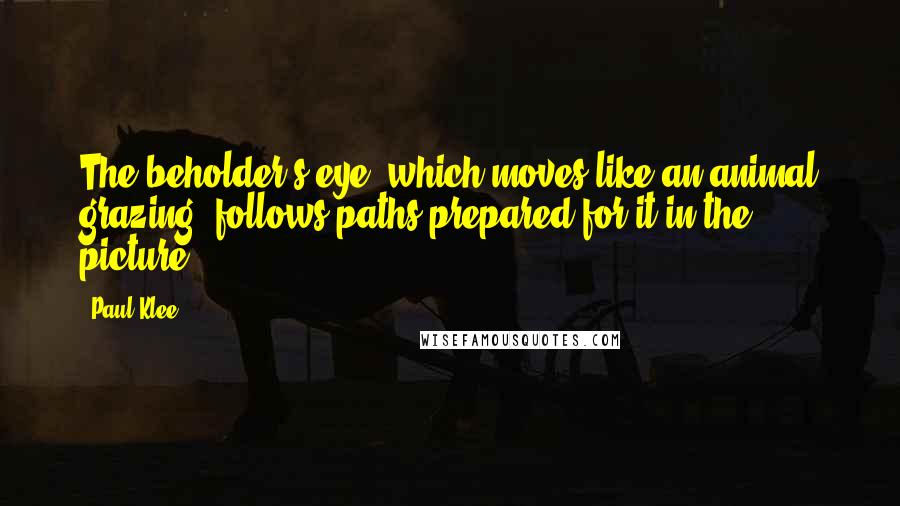 Paul Klee Quotes: The beholder's eye, which moves like an animal grazing, follows paths prepared for it in the picture.