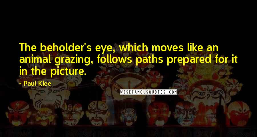 Paul Klee Quotes: The beholder's eye, which moves like an animal grazing, follows paths prepared for it in the picture.