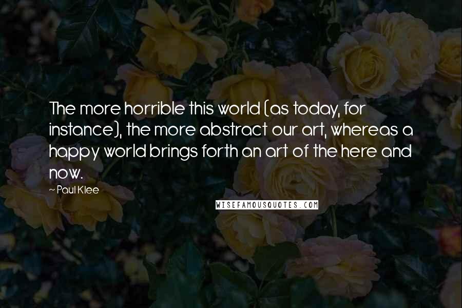 Paul Klee Quotes: The more horrible this world (as today, for instance), the more abstract our art, whereas a happy world brings forth an art of the here and now.