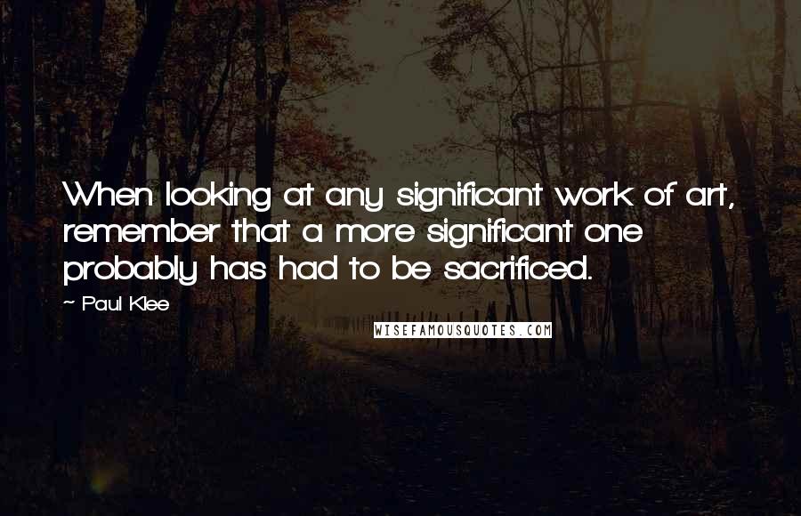 Paul Klee Quotes: When looking at any significant work of art, remember that a more significant one probably has had to be sacrificed.
