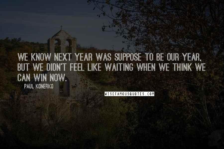 Paul Konerko Quotes: We know next year was suppose to be our year, but we didn't feel like waiting when we think we can win now.