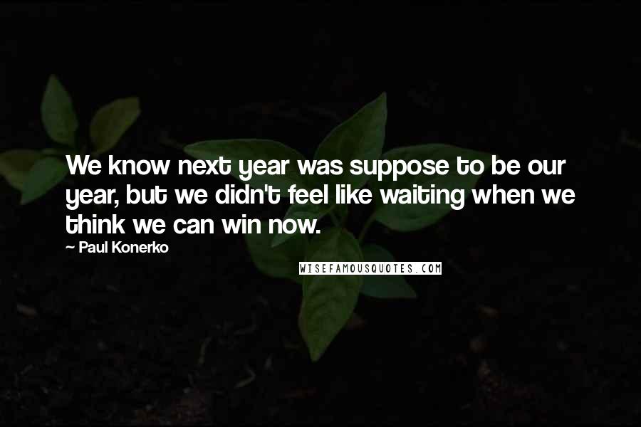 Paul Konerko Quotes: We know next year was suppose to be our year, but we didn't feel like waiting when we think we can win now.