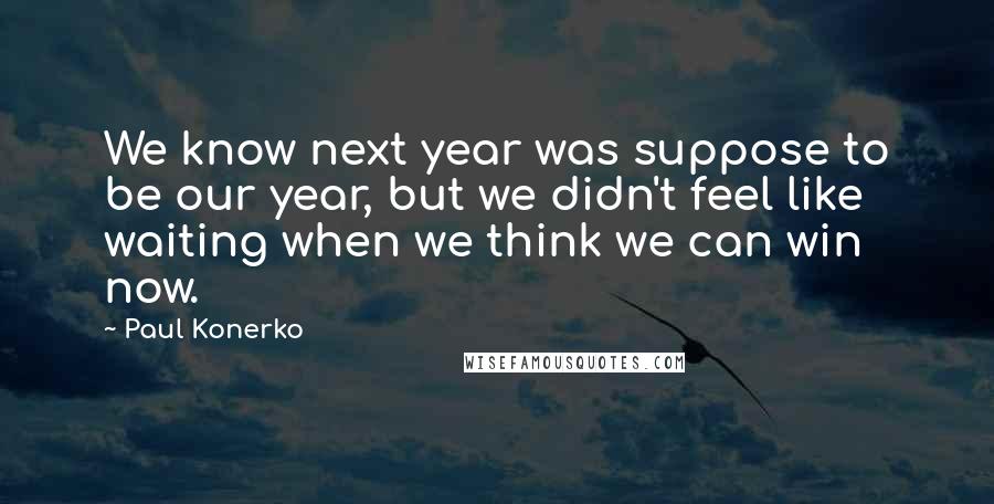Paul Konerko Quotes: We know next year was suppose to be our year, but we didn't feel like waiting when we think we can win now.