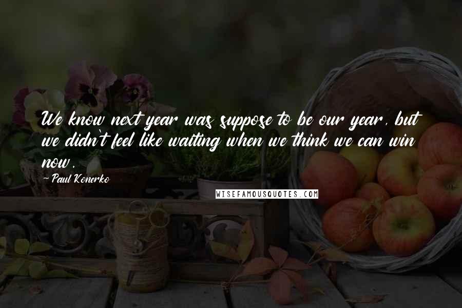 Paul Konerko Quotes: We know next year was suppose to be our year, but we didn't feel like waiting when we think we can win now.