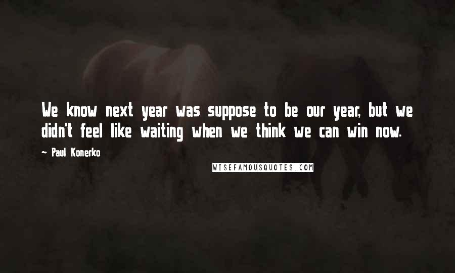 Paul Konerko Quotes: We know next year was suppose to be our year, but we didn't feel like waiting when we think we can win now.