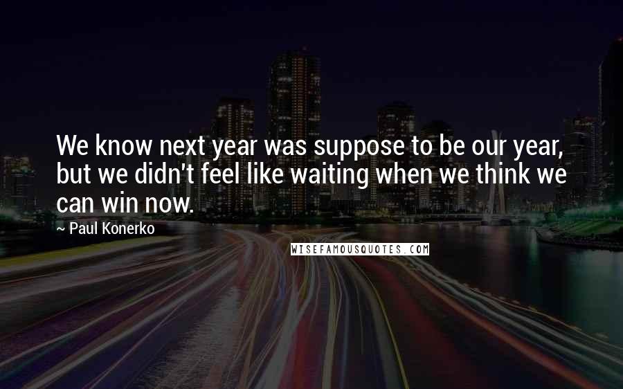 Paul Konerko Quotes: We know next year was suppose to be our year, but we didn't feel like waiting when we think we can win now.