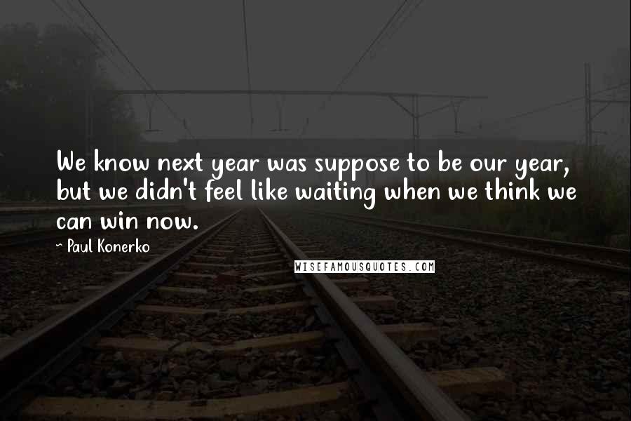Paul Konerko Quotes: We know next year was suppose to be our year, but we didn't feel like waiting when we think we can win now.