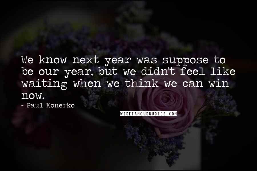 Paul Konerko Quotes: We know next year was suppose to be our year, but we didn't feel like waiting when we think we can win now.