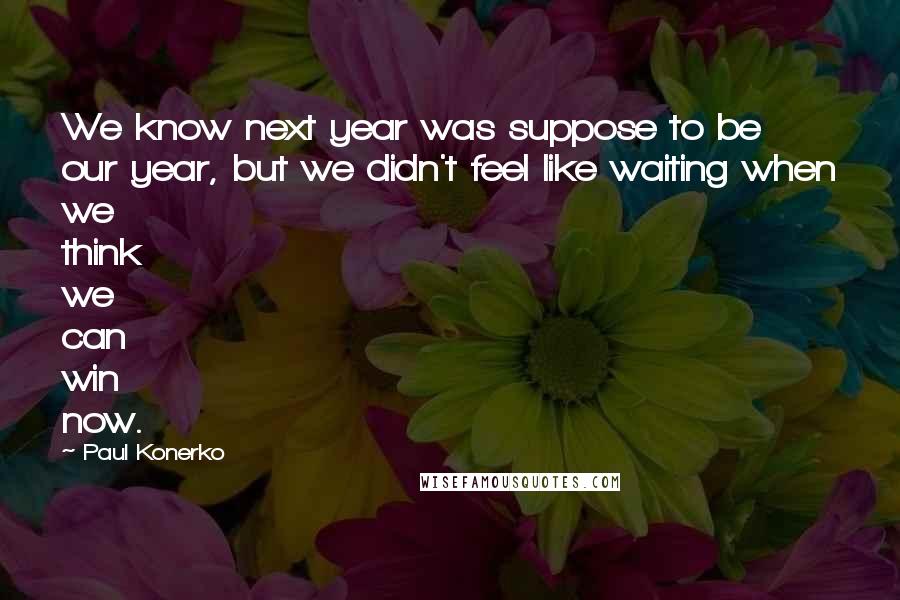 Paul Konerko Quotes: We know next year was suppose to be our year, but we didn't feel like waiting when we think we can win now.