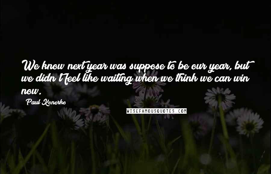 Paul Konerko Quotes: We know next year was suppose to be our year, but we didn't feel like waiting when we think we can win now.