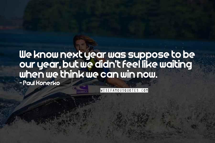 Paul Konerko Quotes: We know next year was suppose to be our year, but we didn't feel like waiting when we think we can win now.
