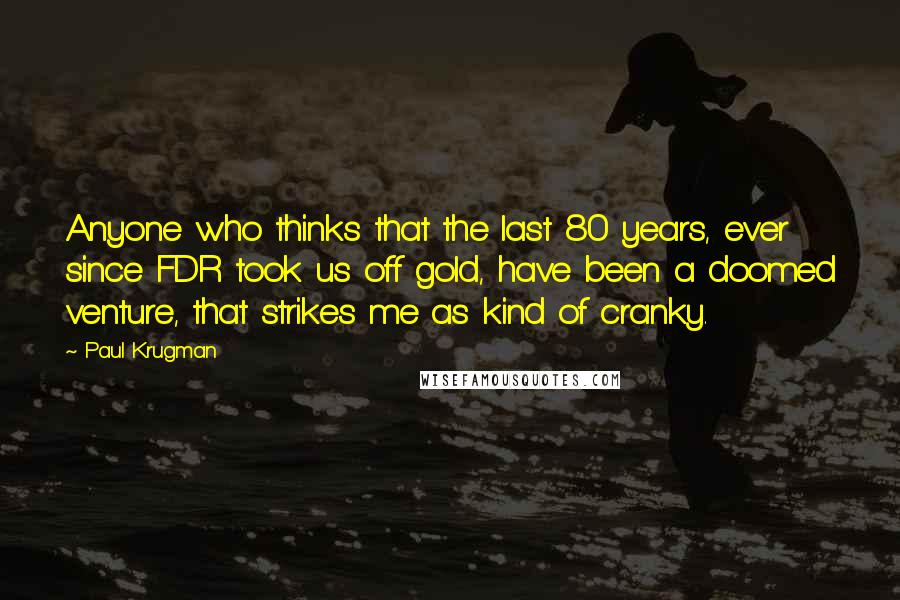 Paul Krugman Quotes: Anyone who thinks that the last 80 years, ever since FDR took us off gold, have been a doomed venture, that strikes me as kind of cranky.