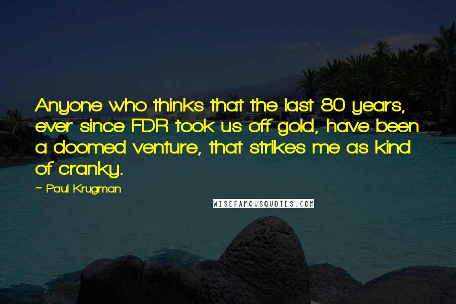 Paul Krugman Quotes: Anyone who thinks that the last 80 years, ever since FDR took us off gold, have been a doomed venture, that strikes me as kind of cranky.